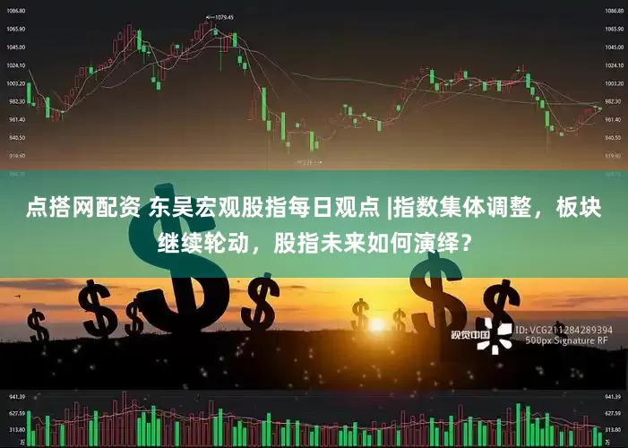 点搭网配资 东吴宏观股指每日观点 |指数集体调整，板块继续轮动，股指未来如何演绎？