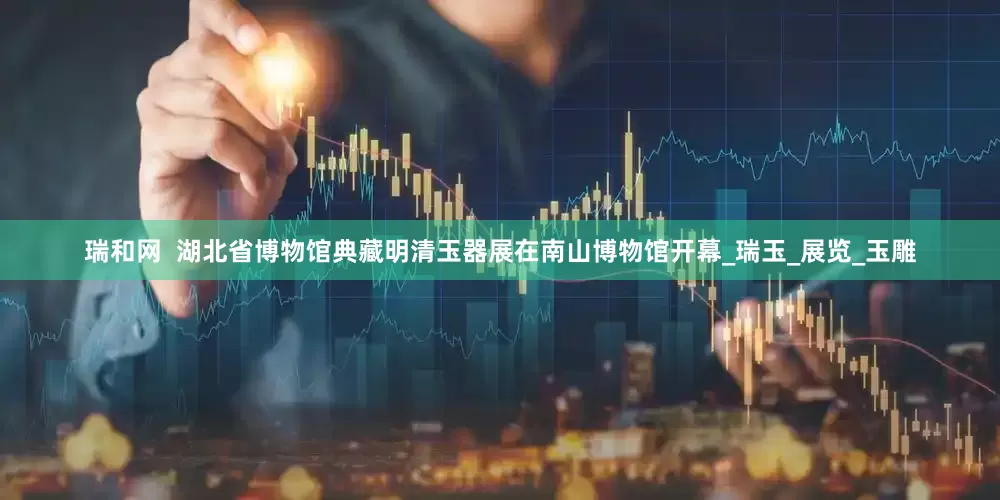 瑞和网  湖北省博物馆典藏明清玉器展在南山博物馆开幕_瑞玉_展览_玉雕