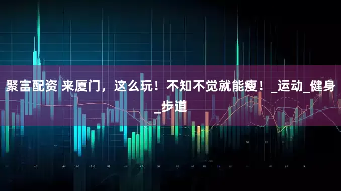聚富配资 来厦门，这么玩！不知不觉就能瘦！_运动_健身_步道