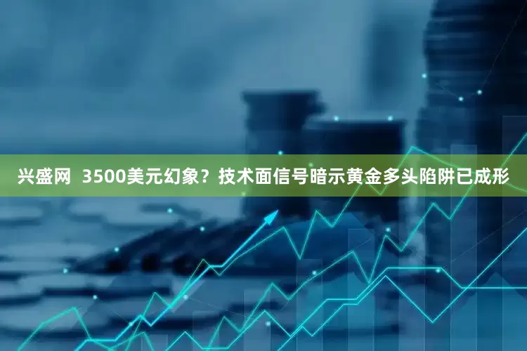 兴盛网  3500美元幻象？技术面信号暗示黄金多头陷阱已成形