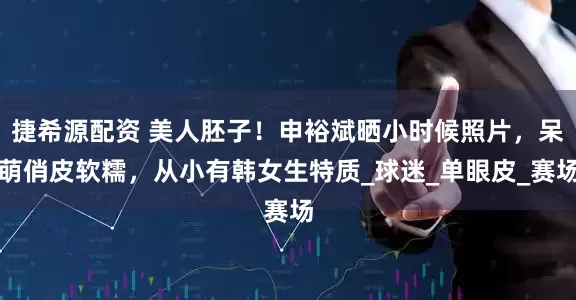 捷希源配资 美人胚子！申裕斌晒小时候照片，呆萌俏皮软糯，从小有韩女生特质_球迷_单眼皮_赛场