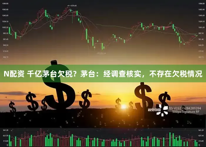 N配资 千亿茅台欠税？茅台：经调查核实，不存在欠税情况