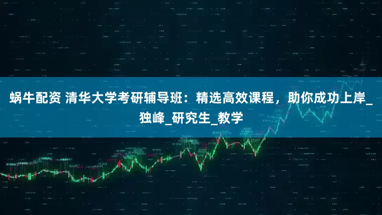 蜗牛配资 清华大学考研辅导班：精选高效课程，助你成功上岸_独峰_研究生_教学