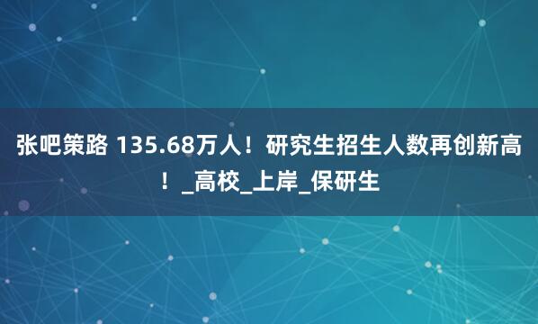 张吧策路 135.68万人！研究生招生人数再创新高！_高校_上岸_保研生