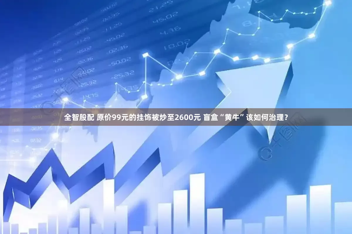 全智股配 原价99元的挂饰被炒至2600元 盲盒“黄牛”该如何治理？
