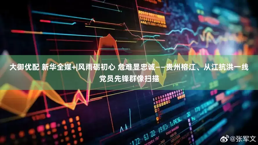 大御优配 新华全媒+|风雨砺初心 危难显忠诚——贵州榕江、从江抗洪一线党员先锋群像扫描