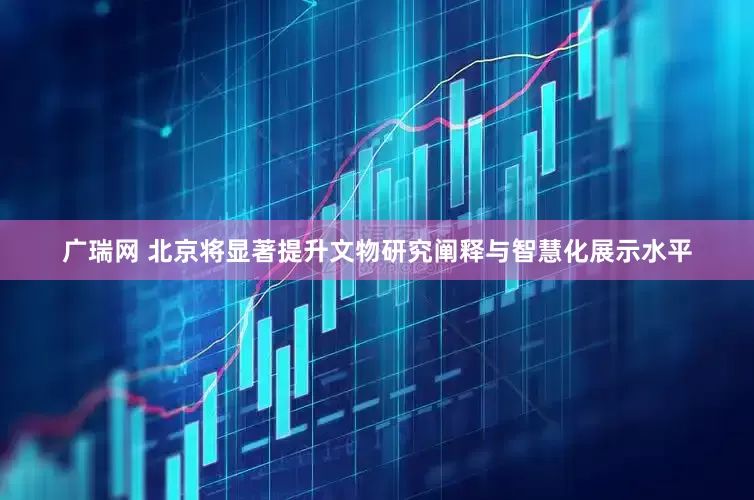 广瑞网 北京将显著提升文物研究阐释与智慧化展示水平