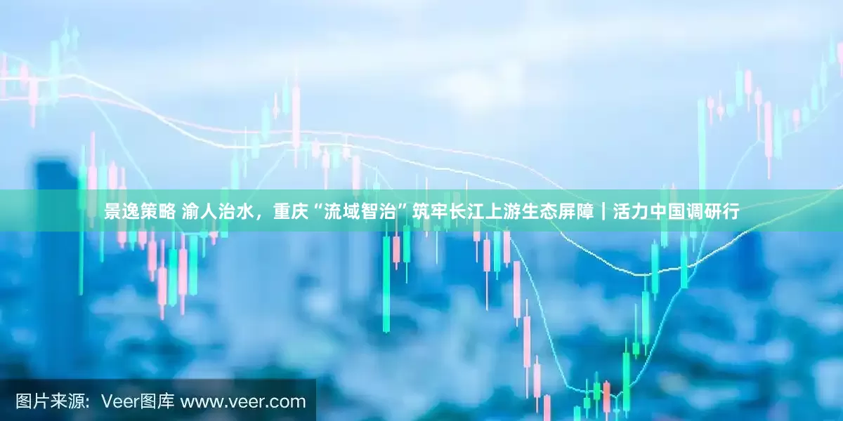 景逸策略 渝人治水，重庆“流域智治”筑牢长江上游生态屏障｜活力中国调研行