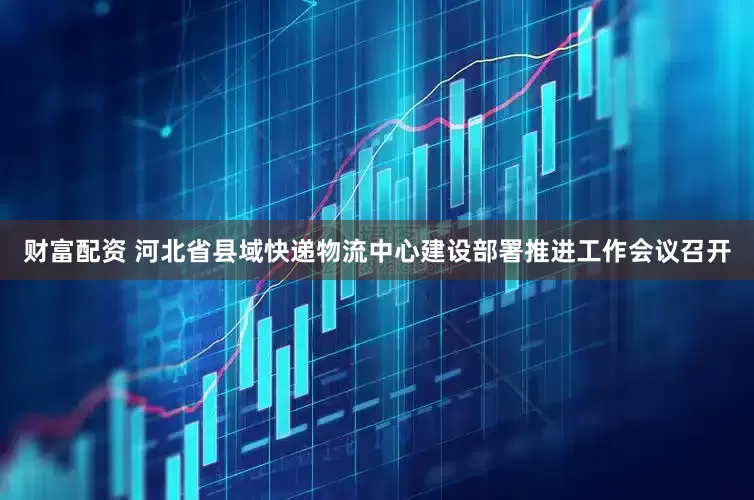 财富配资 河北省县域快递物流中心建设部署推进工作会议召开