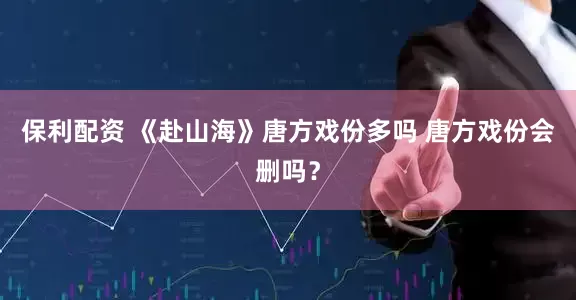 保利配资 《赴山海》唐方戏份多吗 唐方戏份会删吗？