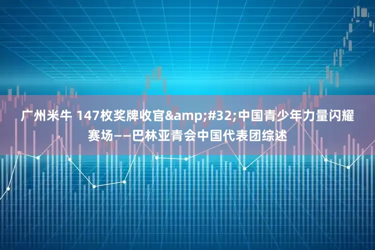 广州米牛 147枚奖牌收官&#32;中国青少年力量闪耀赛场——巴林亚青会中国代表团综述