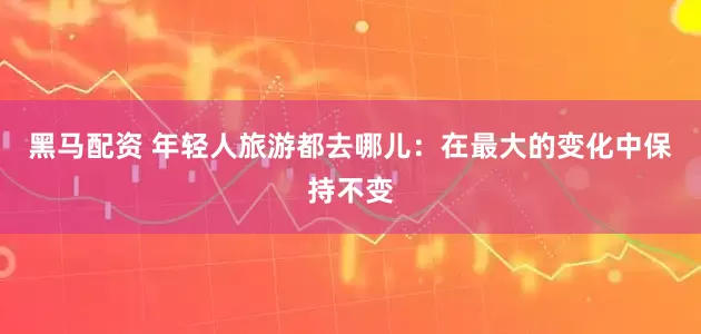 黑马配资 年轻人旅游都去哪儿：在最大的变化中保持不变