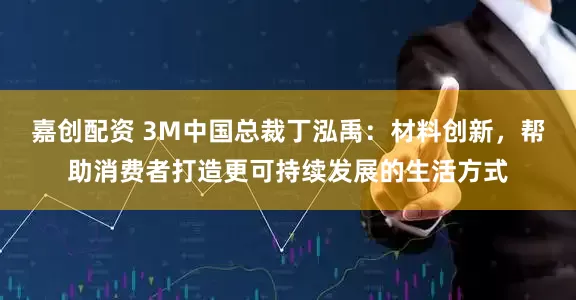 嘉创配资 3M中国总裁丁泓禹：材料创新，帮助消费者打造更可持续发展的生活方式
