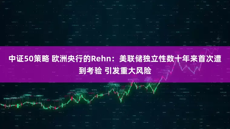 中证50策略 欧洲央行的Rehn：美联储独立性数十年来首次遭到考验 引发重大风险