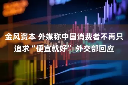 金风资本 外媒称中国消费者不再只追求“便宜就好” 外交部回应