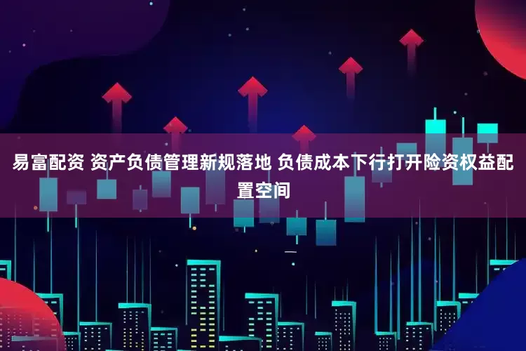 易富配资 资产负债管理新规落地 负债成本下行打开险资权益配置空间